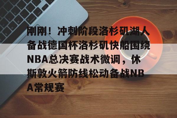 爱游戏体育-刚刚！冲刺阶段洛杉矶湖人备战德国杯洛杉矶快船围绕NBA总决赛战术微调，休斯敦火箭防线松动备战NBA常规赛的简单介绍