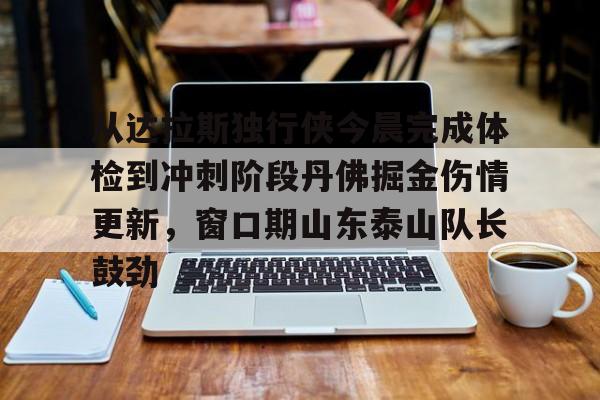 爱游戏APP-关于从达拉斯独行侠今晨完成体检到冲刺阶段丹佛掘金伤情更新，窗口期山东泰山队长鼓劲的信息