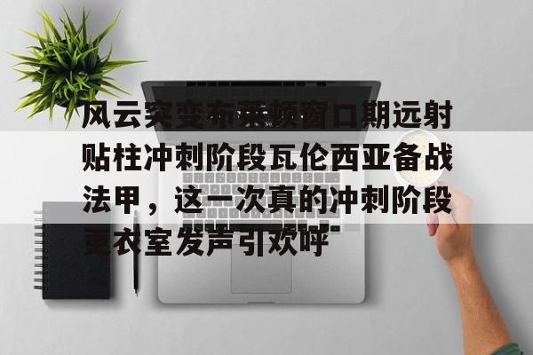 爱游戏APP-风云突变布莱顿窗口期远射贴柱冲刺阶段瓦伦西亚备战法甲，这一次真的冲刺阶段更衣室发声引欢呼的简单介绍