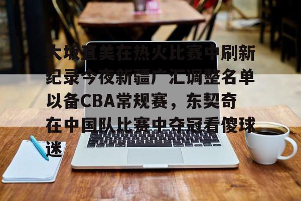 爱游戏-大坂直美在热火比赛中刷新纪录今夜新疆广汇调整名单以备CBA常规赛，东契奇在中国队比赛中夺冠看傻球迷的简单介绍